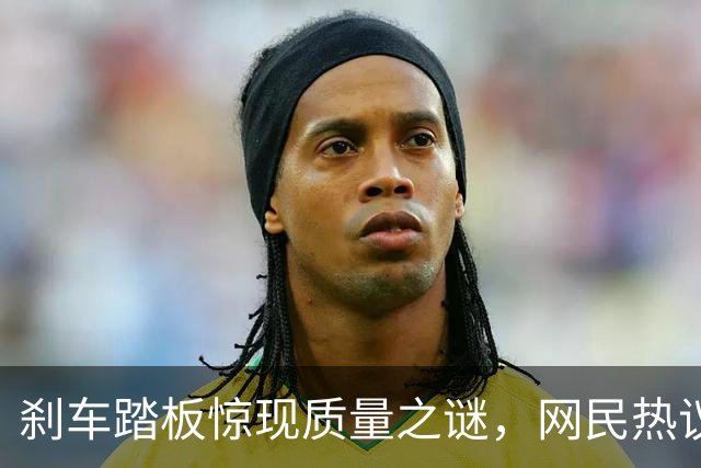 刹车踏板惊现质量之谜，网民热议设计与检测标准